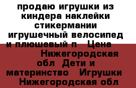 продаю игрушки из киндера,наклейки стикермании,игрушечный велосипед и плюшевый п › Цена ­ 60-125. - Нижегородская обл. Дети и материнство » Игрушки   . Нижегородская обл.